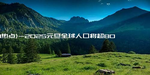 (1-1热点)-2025元旦全球人口将超80.9亿，年增7100万！