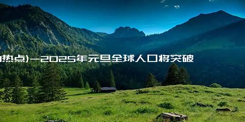 (1-1热点)-2025年元旦全球人口将突破80亿，年增7100万