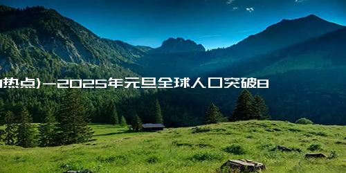 (1-1热点)-2025年元旦全球人口突破80亿大关，年增超7100万