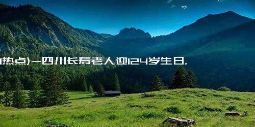 (1-1热点)-四川长寿老人迎124岁生日，称阎王爷把我搞忘了，长寿秘诀曝光