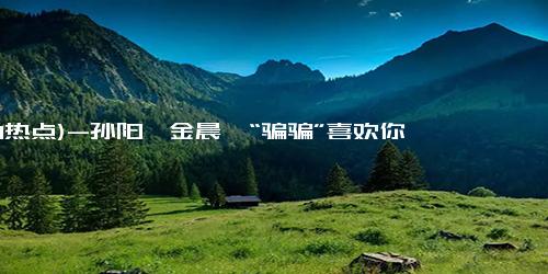 (1-1热点)-孙阳、金晨《“骗骗”喜欢你》二搭会带来怎样一场好戏？