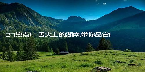 (10-27热点)-舌尖上的湖南，带你品尝10种正宗的小吃，来到湖南不吃真的会遗憾（湖南的著名小吃）