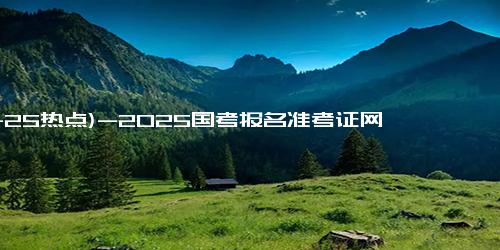 (11-25热点)-2025国考报名准考证网上下载打印时间（开始时间+截止时间）