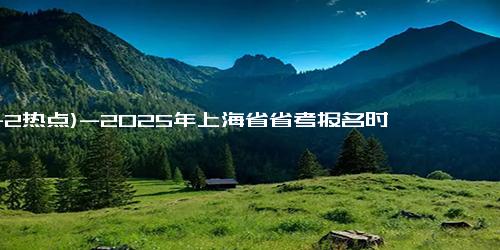 (11-2热点)-2025年上海省省考报名时间，11月2日-8日报名开始！