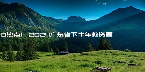 (11-8热点)-2024广东省下半年教资面试什么时候开始报名？（附报名入口）