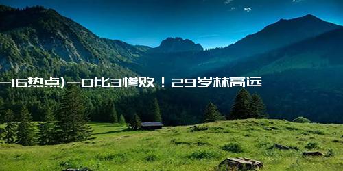 (12-16热点)-0比3惨败！29岁林高远被17岁日本小将横扫，网友：扶不起的阿斗