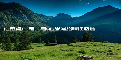 (12-18热点)-被曝与46岁冯绍峰谈恋爱，周麟嘉辟谣，冯绍峰工作室发文疑似回应