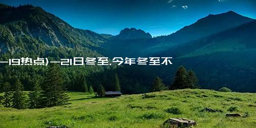 (12-19热点)-21日冬至，今年冬至不一般，60年一遇，冬至有5怕，早了解早知道