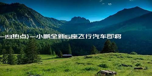 (12-19热点)-小鹏全新6座飞行汽车即将上市：预估价格200万