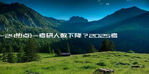 (12-24热点)-考研人数下降？2025考研或迎来上岸“黄金期”？