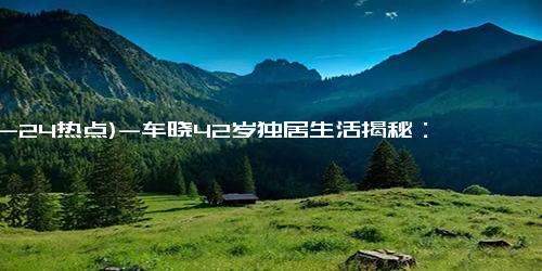 (12-24热点)-车晓42岁独居生活揭秘：为何选择不婚不育，与母亲共享宁静岁月？