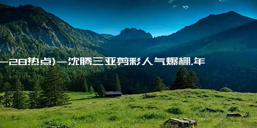 (12-28热点)-沈腾三亚剪彩人气爆棚，年度票房超60亿，不给影帝也没关系