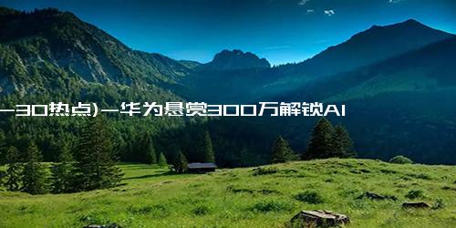 (12-30热点)-华为悬赏300万解锁AI时代两大技术难题