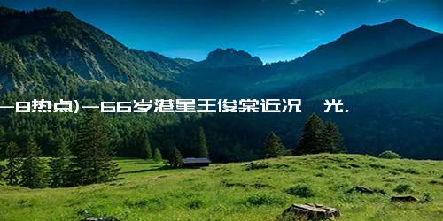 (12-8热点)-66岁港星王俊棠近况曝光，移居内地生活，靠商演月入20万