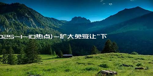 (2025-1-10热点)-扩大免签让“下一站，中国”又火了！