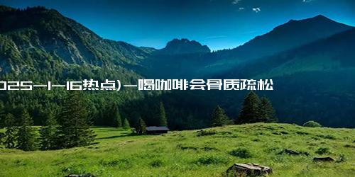 (2025-1-16热点)-喝咖啡会骨质疏松？橘子瓣上的白丝能止咳？真相是……