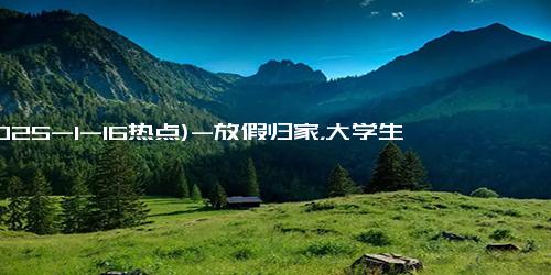 (2025-1-16热点)-放假归家，大学生的“散装”生活又来了！你准备好了吗？