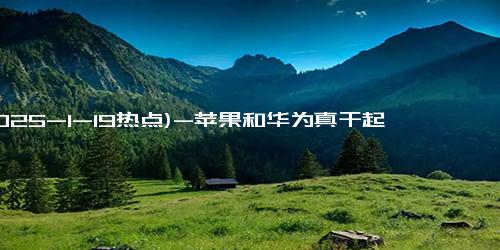 (2025-1-19热点)-苹果和华为真干起来了！你降800我就降1000！苹果16已跌破5000！