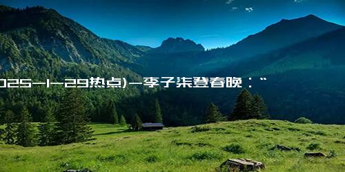 (2025-1-29热点)-李子柒登春晚：“战袍”中的非遗元素大揭秘！，春晚舞台上李子柒的“非遗战袍”