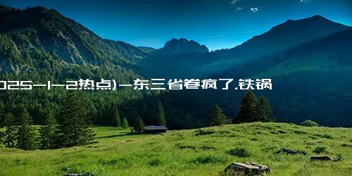 (2025-1-2热点)-东三省卷疯了，铁锅炖都有自助了，笑skr人！