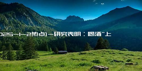 (2025-1-2热点)-研究表明：喝酒“上脸”是基因突变，不仅容易老年痴呆，还容易患胃癌！