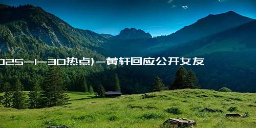 (2025-1-30热点)-黄轩回应公开女友：早官宣过了，只是大家没见过我女朋友的样子.