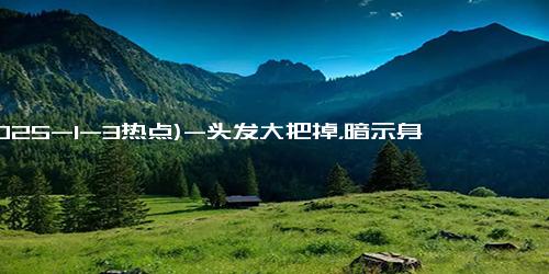 (2025-1-3热点)-头发大把掉，暗示身体发出警报！吃这6种营养元素拯救秀发！