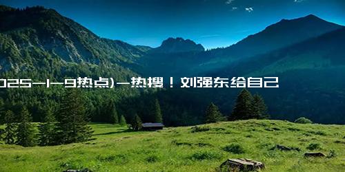 (2025-1-9热点)-热搜！刘强东给自己小学老师每人发10万元，60岁以上老人发1万元