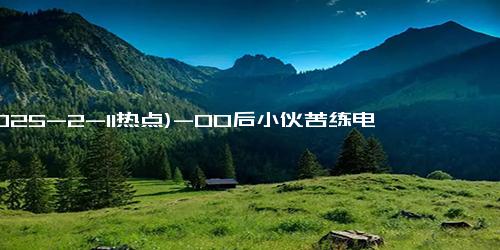 (2025-2-11热点)-00后小伙苦练电焊成大师傅月入1万6：退学后并未放弃自我