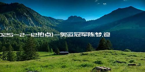 (2025-2-12热点)-奥运冠军陈梦，迎来自己31岁的生日，为她送上最真挚的祝福