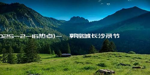 (2025-2-16热点)-曝郭富城长沙录节目，与在安徽南陵差别大无人围堵，反倒有点紧张