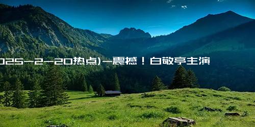 (2025-2-20热点)-震撼！白敬亭主演《难哄》热度飙升，观众狂追不停！