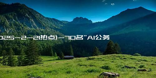 (2025-2-21热点)-70名“AI公务员”上岗！多地政务系统接入DeepSeek！北京海淀上线全量模型…