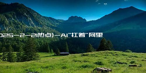 (2025-2-21热点)-AI“扛着”阿里重回聚光灯下