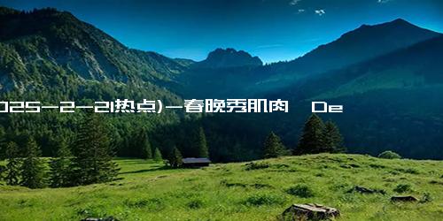 (2025-2-21热点)-春晚秀肌肉、Deepseek掀AI革命，机器人ETF(562500)规模狂飙60亿！