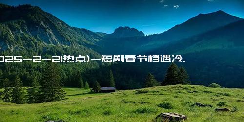 (2025-2-21热点)-短剧春节档遇冷，红果免费模式能否引领行业新方向？