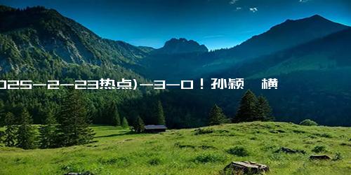 (2025-2-23热点)-3-0！孙颖莎横扫15岁张本美和，王曼昱争议上热搜，决赛再度被弃