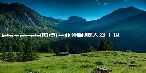 (2025-2-23热点)-亚洲杯爆大冷！世界冠军小组赛被淘汰，孙颖莎零封，王曼昱轰11-0