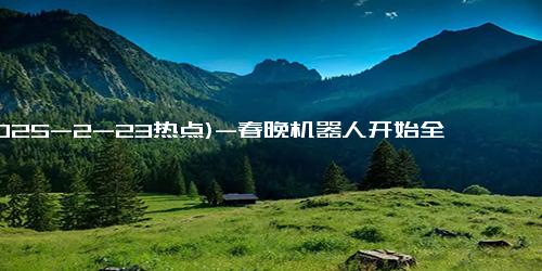 (2025-2-23热点)-春晚机器人开始全国打工了！租金飙升至15000元／天，商家半月狂赚20万！