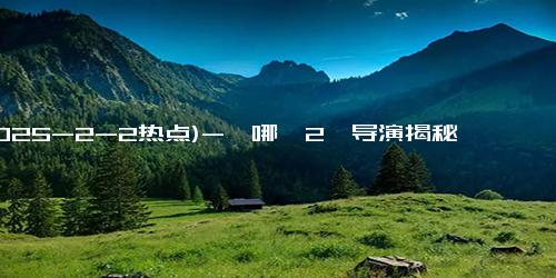 (2025-2-2热点)-《哪吒2》导演揭秘：耗时三年的镜头背后的故事