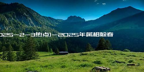 (2025-2-3热点)-2025年属相躲春指南：你适合避开哪些冲击？