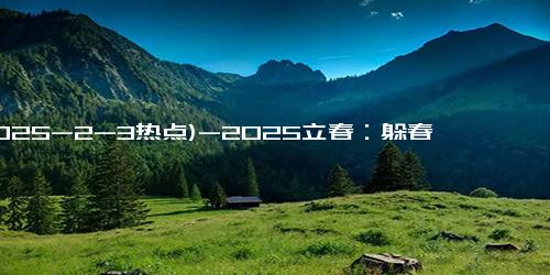 (2025-2-3热点)-2025立春：躲春习俗的背后你不知道的秘密！