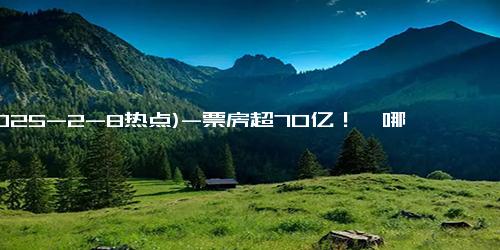 (2025-2-8热点)-票房超70亿！《哪吒2》感谢140000000+位观众