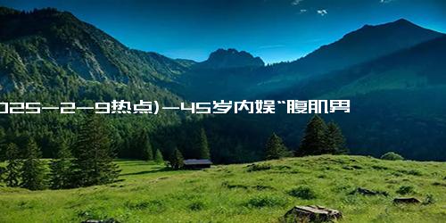 (2025-2-9热点)-45岁内娱“腹肌男神”彻底爆火：没想到你是这样的老公！