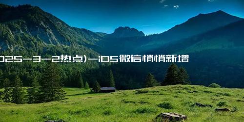 (2025-3-2热点)-iOS微信悄悄新增一项超实用功能，电脑微信也带来了多项新功能