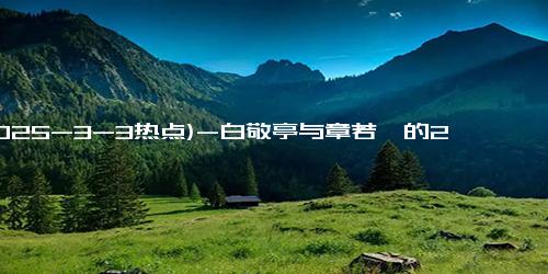 (2025-3-3热点)-白敬亭与章若楠的22秒吻戏成热议焦点，网友直呼“每天都要看！”