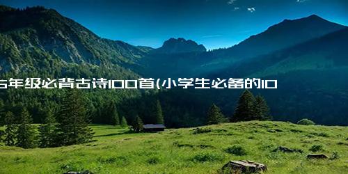 1一6年级必背古诗100首(小学生必备的100首古诗，背起来不再难)