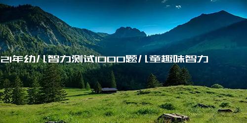 2021年幼儿智力测试1000题儿童趣味智力问答题大全