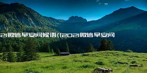 2021微信早安问候语((2021微信早安问候语)改编为(最佳2021微信早安问候语))