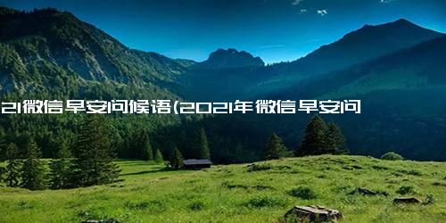 2021微信早安问候语(2021年微信早安问候语推荐，让您更美好地开始每一天)